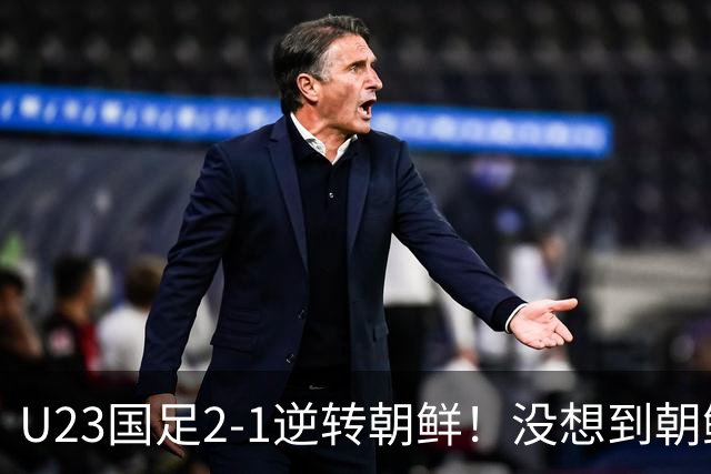 U23国足2-1逆转朝鲜！没想到朝鲜主帅赛后这么说，彻底破防！